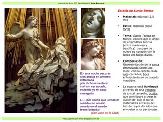 Historia del Arte: (2º Bachillerato). Arte Barroco.
Http://javier2pm-arte.blogspot.com.es
Éxtasis de Santa Teresa
●
Material: mármol (3,5
mt)
●
Estilo: Barroco (siglo
XVII)
●
Tema: Santa Teresa en
trance, espera que el ángel
de enigmática sonrisa
(entre maliciosa y
beatífica) traspase de
nuevo su corazón con la
lanza del fuego divino.
●
Composición:
Representación de la santa
desmayada,sobre una
nube, con la cabeza caída,
ojos cerrados, boca
entreabierta en un quejido
inaudible.
●
La escena está iluminada
a través de una ventana
de cristal amarillo, oculta,
que contribuye a crear la
ilusión de que el sol se
materializa a través del
haz de rayos dorados que
envuelve a los personajes.
En una noche oscura,
con ansias en amores
inflamada
¡oh dichosa ventura!
salí sin ser notada,
estando ya mi casa
sosegada.
(…) ¡Oh noche que juntaste!
amada con amado
amada en el amado
transformada!
(San Juan de la Cruz)
 