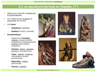Historia del Arte: (2º Bachillerato). Arte Barroco.
Http://javier2pm-arte.blogspot.com.es
●
Plástica que responde al espíritu de
la Contrarreforma.
●
Son imágenes que muestran el
sufrimiento del hombre.
●
Dos focos:
– Castellano: Valladolid.
– Andaluz: Sevilla y Granada.
●
Características:
– Predomina la temática
religiosa, aunque también
encontramos representaciones
profanas (para público
cortesano).
– Clientes: Iglesia, cofradías,
gremios y la propia Corte.
– Tipos: retablos, imágenes
individuales y grupos
procesionales.
– Materiales: madera
policromada.
– Técnica: estofado.
2.1 La escultura barroca en España. (*)
 
