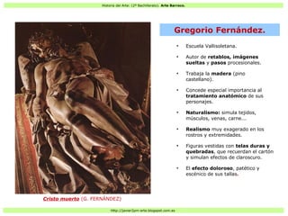 Historia del Arte: (2º Bachillerato). Arte Barroco.
Http://javier2pm-arte.blogspot.com.es
●
Escuela Vallisoletana.
●
Autor de retablos, imágenes
sueltas y pasos procesionales.
●
Trabaja la madera (pino
castellano).
●
Concede especial importancia al
tratamiento anatómico de sus
personajes.
●
Naturalismo: simula tejidos,
músculos, venas, carne...
●
Realismo muy exagerado en los
rostros y extremidades.
●
Figuras vestidas con telas duras y
quebradas, que recuerdan el cartón
y simulan efectos de claroscuro.
●
El efecto doloroso, patético y
escénico de sus tallas.
Gregorio Fernández.
Cristo muerto (G. FERNÁNDEZ)
 