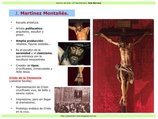 Historia del Arte: (2º Bachillerato). Arte Barroco.
Http://javier2pm-arte.blogspot.com.es
●
Escuela andaluza.
●
Artista polifacetico:
arquitecto, escultor y
pintor.
●
Amplia producción:
retablos, figuras aisladas...
●
Es el escultor de la
serenidad y el clasicismo,
que entronca con la
escultura renacentista.
●
Creador de tipos:
Crucificados, Inmaculadas y
Niño Jesús.
Cristo de la Clemencia
(catedral Sevilla):
●
Representación de Cristo
crucificado vivo, de bello y
sereno rostro.
●
Impresiona, pero sin llegar
al dramatismo.
●
Prototipo andaluz de Cristo
en la cruz.
J. Martínez Montañés.
 