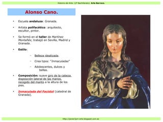 Historia del Arte: (2º Bachillerato). Arte Barroco.
Http://javier2pm-arte.blogspot.com.es
●
Escuela andaluza: Granada.
●
Artista polifacético: arquitecto,
escultor, pintor.
●
Se formó en el taller de Martínez
Montañés; trabajó en Sevilla, Madrid y
Granada.
●
Estilo:
– Belleza idealizada.
– Crea tipos: “Inmaculadas”
– Adolescentes, dulces y
bellas.
●
Composición: suave giro de la cabeza,
disposición lateral de las manos,
recogido del manto a la altura de los
pies.
●
Inmaculada del Facistol (catedral de
Granada).
Alonso Cano.
 