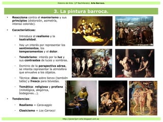 Historia del Arte: (2º Bachillerato). Arte Barroco.
Http://javier2pm-arte.blogspot.com.es
●
Reacciona contra el manierismo y sus
principios (distorsión, asimetría,
intenso colorido).
●
Características:
– Introduce el realismo y la
teatralidad.
– Hay un interés por representar los
sentimientos, los
temperamentos y el dolor.
– Tenebrismo: interés por la luz y
sus contrastes de luces y sombras.
– Dominio de la perspectiva aérea,
se intenta representar la atmósfera
que envuelve a los objetos.
– Técnica: óleo sobre lienzo (también
tabla) y fresco para bóvedas.
– Temática: religiosa y profana
(mitológica, alegórica,
bodegones...).
●
Tendencias:
– Realismo = Caravaggio
– Clasicismo = Los Carracci
3. La pintura barroca.
 