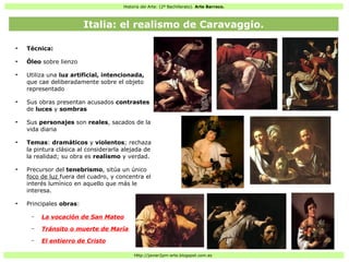 Historia del Arte: (2º Bachillerato). Arte Barroco.
Http://javier2pm-arte.blogspot.com.es
●
Técnica:
●
Óleo sobre lienzo
●
Utiliza una luz artificial, intencionada,
que cae deliberadamente sobre el objeto
representado
●
Sus obras presentan acusados contrastes
de luces y sombras
●
Sus personajes son reales, sacados de la
vida diaria
●
Temas: dramáticos y violentos; rechaza
la pintura clásica al considerarla alejada de
la realidad; su obra es realismo y verdad.
●
Precursor del tenebrismo, sitúa un único
foco de luz fuera del cuadro, y concentra el
interés lumínico en aquello que más le
interesa.
●
Principales obras:
– La vocación de San Mateo
– Tránsito o muerte de María
– El entierro de Cristo
Italia: el realismo de Caravaggio.
 