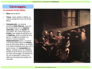 Historia del Arte: (2º Bachillerato). Arte Barroco.
Http://javier2pm-arte.blogspot.com.es
La vocación de San Mateo
●
Óleo sobre lienzo
●
Tema: Jesús señala a Mateo, el
cual se pregunta si es a él al que
llama
●
Composición: La escena
presenta siete figuras, que han
de organizarse en un espacio
reducido, sobre un fondo de
oscuridad. Así, tras la figura de
Cristo, que acaba de penetrar en
la taberna, brilla un potente foco
de luz. La luz ha entrado con
Cristo y cruza el espacio
diagonalmente para ir a buscar
a la sorprendida figura de Mateo,
que se echa para atrás y se señala
a sí mismo dudando que sea a él a
quien busca. Un compañero de
Mateo, vestido como un caballero
fanfarrón de la Roma que conocía
tan bien Caravaggio, se obstina en
no ver la llamada y cuenta con
afán las monedas que acaban de
recaudar.
Caravaggio.
 