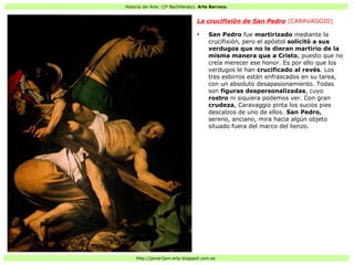 Historia del Arte: (2º Bachillerato). Arte Barroco.
Http://javier2pm-arte.blogspot.com.es
La crucifixión de San Pedro (CARAVAGGIO)
●
San Pedro fue martirizado mediante la
crucifixión, pero el apóstol solicitó a sus
verdugos que no le dieran martirio de la
misma manera que a Cristo, puesto que no
creía merecer ese honor. Es por ello que los
verdugos le han crucificado al revés. Los
tres esbirros están enfrascados en su tarea,
con un absoluto desapasionamiento. Todas
son figuras despersonalizadas, cuyo
rostro ni siquiera podemos ver. Con gran
crudeza, Caravaggio pinta los sucios pies
descalzos de uno de ellos. San Pedro,
sereno, anciano, mira hacia algún objeto
situado fuera del marco del lienzo.
 