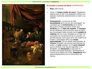 Historia del Arte: (2º Bachillerato). Arte Barroco.
Http://javier2pm-arte.blogspot.com.es
El tránsito o muerte de Maria (CARAVAGGIO)
●
Óleo sobre lienzo
●
Tema: la Virgen acaba de morir; Magdalena
solloza junto a ella y los apóstoles inclinan sus
cabezas mostrando abiertamente su dolor y su
respeto
●
Composición: La obra fue la más
escandalosa de la carrera de Caravaggio. Se
consideró que el tratamiento de la divina
figura de la Virgen era poco menos que
herético por su falta de respeto. El rechazo
de los religiosos ante la pintura, pues se decía
que Caravaggio había tomado como modelo el
cadáver de una mujer ahogada en el Tíber (lo
cual podía ser consecuencia de un suicidio, un
terrible pecado como para servir de modelo a la
Virgen). Caravaggio pintó una mujer
desmadejada, con el cabello desordenado, el
vientre hinchado, las piernas descubiertas sin
pudor y la piel verdosa, sin el aura celestial
que se atribuía a las figuras sagradas. A su
alrededor, los discípulos se agrupan en
corrillos informales llorando y comentando la
muerte de la Madre de Cristo. Magdalena llora
desconsoladamente con el rostro entre las
manos.
 
