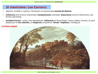 Historia del Arte: (2º Bachillerato). Arte Barroco.
Http://javier2pm-arte.blogspot.com.es
●
Agostino, Annibale y Ludovico. Pertenecen a la denominada escuela de Bolonia.
●
Influencia de la pintura renacentista; Composiciones ordenadas; Reaccionan contra el Manierismo y las
formas caprichosas
●
Annibale Carraci = pintor más sobresaliente; Influencia de Miguel Ángel, Tiziano, Rafael, Veronés; Su obra
destaca por el rico colorido y la elegancia compositiva; Temas: religiosos y mitológicos
La huida a Egipto
El clasicismo: Los Carracci.
 