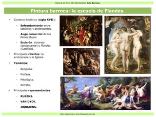 Historia del Arte: (2º Bachillerato). Arte Barroco.
Http://javier2pm-arte.blogspot.com.es
●
Contexto histórico (siglo XVII):
– Enfrentamiento entre
católicos y protestantes.
– Auge comercial de los
Países Bajos.
– Escisión: Holanda
(protestante) y Flandes
(Católica).
●
Principales clientes: la
aristocracia y la Iglesia
●
Temática:
– Religiosa.
– Profana.
– Mitológica.
– Retrato.
●
Principales representantes:
– RUBENS.
– VAN DYCK.
– JORDAENS.
Pintura barroca: la escuela de Flandes.
 