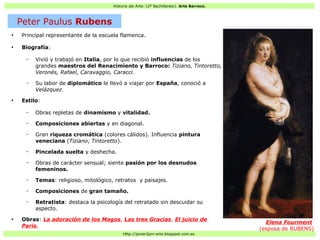 Historia del Arte: (2º Bachillerato). Arte Barroco.
Http://javier2pm-arte.blogspot.com.es
●
Principal representante de la escuela flamenca.
●
Biografía:
– Vivió y trabajó en Italia, por lo que recibió influencias de los
grandes maestros del Renacimiento y Barroco: Tiziano, Tintoretto,
Veronés, Rafael, Caravaggio, Caracci.
– Su labor de diplomático le llevó a viajar por España, conoció a
Velázquez.
●
Estilo:
– Obras repletas de dinamismo y vitalidad.
– Composiciones abiertas y en diagonal.
– Gran riqueza cromática (colores cálidos). Influencia pintura
veneciana (Tiziano, Tintoretto).
– Pincelada suelta y deshecha.
– Obras de carácter sensual; siente pasión por los desnudos
femeninos.
– Temas: religioso, mitológico, retratos y paisajes.
– Composiciones de gran tamaño.
– Retratista: destaca la psicología del retratado sin descuidar su
aspecto.
●
Obras: La adoración de los Magos, Las tres Gracias, El juicio de
Paris,
Elena Fourment
(esposa de RUBENS)
Peter Paulus Rubens
 