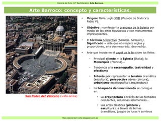 Historia del Arte: (2º Bachillerato). Arte Barroco.
Http://javier2pm-arte.blogspot.com.es
●
Origen: Italia, siglo XVII (Papado de Sixto V y
Pablo V).
●
Objetivo: manifestar la grandeza de la Iglesia por
medio de las artes figurativas y con monumentos
impresionantes.
●
El término despectivo (barroco, barrueco).
Significado = arte que no respete reglas y
proporciones, arte desmesurado, desmedido.
●
Arte que insiste en el papel de la fe sobre los fieles:
– Principal cliente = la Iglesia (Italia); la
Monarquía (Francia)...
– Tendencia a la escenografía, teatralidad y
efectismo
– Interés por representar la tensión dramática
(escultura), perspectiva aérea (pintura),
urbanismo escenográfico (arquitectura)
– La búsqueda del movimiento se consigue
en:
●
La arquitectura a través de las fachadas
ondulantes, columnas salomónicas...
●
Las artes plásticas (pintura y
escultura), a través de temas
dramáticos, juegos de luces y sombras
San Pedro del Vaticano (vista aérea)
Arte Barroco: concepto y características.
 