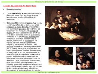 Historia del Arte: (2º Bachillerato). Arte Barroco.
Http://javier2pm-arte.blogspot.com.es
Lección de anatomía del doctor Tulp
●
Óleo sobre lienzo.
●
Tema: retrato de grupo encargado por el
doctor Nicolaes Tulp, en el que aparece
representada una lección pública de
anatomía.
●
Composición: vemos al doctor Tulp con su
sombrero, reflejo de su cargo, con unas
pinzas en la mano derecha, mostrando a
sus alumnos la disección de un brazo, los
tendones y los músculos. El cuerpo del
muerto en el que se realizan las prácticas
es el de un conocido criminal ajusticiado;
detrás de él se sitúan siete alumnos del
doctor que escuchan atentamente la
lección, destacando el realismo de las
figuras a través de sus expresiones:
sorpresa, entusiasmo, atención... Las
miradas de cada una de las figuras hablan
por sí solas y hacen que el espectador se
sienta protagonista también de la escena y
se integre en la lección, ampliando así el
aula de Tulp a la sala donde se expone el
cuadro. El pintor está interesado en los
contrastes lumínicos que provoca una luz
potente y clara, que ilumina unas zonas y
deja en profunda sombra el resto del
espacio, según indicaba la teoría tenebrista
que trabajaba por estas fechas. Los detalles
de los cuellos y los ropajes o los libros
demuestran la altísima calidad del artista.
 