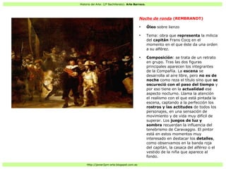 Historia del Arte: (2º Bachillerato). Arte Barroco.
Http://javier2pm-arte.blogspot.com.es
Noche de ronda (REMBRANDT)
●
Óleo sobre lienzo
●
Tema: obra que representa la milicia
del capitán Frans Cocq en el
momento en el que éste da una orden
a su alférez.
●
Composición: se trata de un retrato
en grupo. Tras las dos figuras
principales aparecen los integrantes
de la Compañía. La escena se
desarrolla al aire libre, pero no es de
noche como reza el título sino que se
oscureció con el paso del tiempo y
por eso tiene en la actualidad ese
aspecto nocturno. Llama la atención
el realismo con el que está pintada la
escena, captando a la perfección los
rostros y las actitudes de todos los
personajes, en una sensación de
movimiento y de vida muy difícil de
superar. Los juegos de luz y
sombra recuerdan la influencia del
tenebrismo de Caravaggio. El pintor
está en estos momentos muy
interesado en destacar los detalles,
como observamos en la banda roja
del capitán, la casaca del alférez o el
vestido de la niña que aparece al
fondo.
 