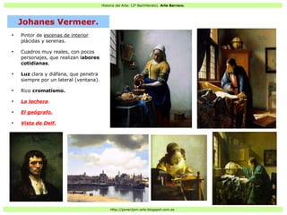 Historia del Arte: (2º Bachillerato). Arte Barroco.
Http://javier2pm-arte.blogspot.com.es
●
Pintor de escenas de interior
plácidas y serenas.
●
Cuadros muy reales, con pocos
personajes, que realizan labores
cotidianas.
●
Luz clara y diáfana, que penetra
siempre por un lateral (ventana).
●
Rico cromatismo.
●
La lechera.
●
El geógrafo.
●
Vista de Delf.
Johanes Vermeer.
 
