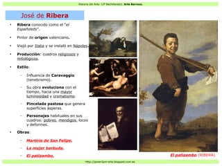 Historia del Arte: (2º Bachillerato). Arte Barroco.
Http://javier2pm-arte.blogspot.com.es
●
Ribera conocido como el “el
Españoleto”.
●
Pintor de origen valenciano.
●
Viajó por Italia y se instaló en Nápoles.
●
Producción: cuadros religiosos y
mitológicos.
●
Estilo:
– Influencia de Caravaggio
(tenebrismo).
– Su obra evoluciona con el
tiempo, hacia una mayor
luminosidad y cromatismo.
– Pincelada pastosa que genera
superficies ásperas.
– Personajes habituales en sus
cuadros: pobres, mendigos, locos
y deformes.
●
Obras:
– Martirio de San Felipe.
– La mujer barbuda.
– El patizambo. El patizambo (RIBERA)
José de Ribera
 