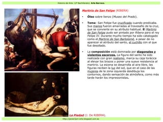 Historia del Arte: (2º Bachillerato). Arte Barroco.
Http://javier2pm-arte.blogspot.com.es
Martirio de San Felipe (RIBERA)
●
Óleo sobre lienzo (Museo del Prado).
●
Tema: San Felipe fue crucificado cuando predicaba.
Sus manos fueron amarradas al travesaño de la cruz,
que se convierte en su atributo habitual. El Martirio
de San Felipe pudo ser pintado por Ribera para el rey
Felipe IV. Durante mucho tiempo ha sido catalogado
como el Martirio de San Bartolomé, a pesar de no
aparecer el atributo del santo, el cuchillo con el que
fue desollado.
●
La composición está dominada por diagonales y
violentos escorzos. La figura del santo ha sido
realizada con gran realismo, marca su caja torácica
al elevar los brazos y poner una suave resistencia al
martirio. La escena se desarrolla al aire libre, las
figuras reciben la luz del sol, que en el caso de las
mujeres de la zona izquierda desdibuja los
contornos, dando sensación de atmósfera, como más
tarde harán los impresionistas.
La Piedad (J. De RIBERA).
 