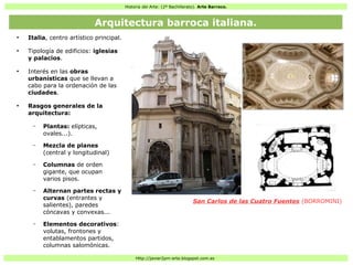 Historia del Arte: (2º Bachillerato). Arte Barroco.
Http://javier2pm-arte.blogspot.com.es
●
Italia, centro artístico principal.
●
Tipología de edificios: iglesias
y palacios.
●
Interés en las obras
urbanísticas que se llevan a
cabo para la ordenación de las
ciudades.
●
Rasgos generales de la
arquitectura:
– Plantas: elípticas,
ovales...).
– Mezcla de planes
(central y longitudinal)
– Columnas de orden
gigante, que ocupan
varios pisos.
– Alternan partes rectas y
curvas (entrantes y
salientes), paredes
cóncavas y convexas...
– Elementos decorativos:
volutas, frontones y
entablamentos partidos,
columnas salomónicas.
San Carlos de las Cuatro Fuentes (BORROMINI)
Arquitectura barroca italiana.
 
