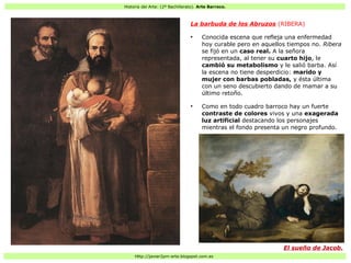 Historia del Arte: (2º Bachillerato). Arte Barroco.
Http://javier2pm-arte.blogspot.com.es
La barbuda de los Abruzos (RIBERA)
●
Conocida escena que refleja una enfermedad
hoy curable pero en aquellos tiempos no. Ribera
se fijó en un caso real. A la señora
representada, al tener su cuarto hijo, le
cambió su metabolismo y le salió barba. Así
la escena no tiene desperdicio: marido y
mujer con barbas pobladas, y ésta última
con un seno descubierto dando de mamar a su
último retoño.
●
Como en todo cuadro barroco hay un fuerte
contraste de colores vivos y una exagerada
luz artificial destacando los personajes
mientras el fondo presenta un negro profundo.
El sueño de Jacob.
 