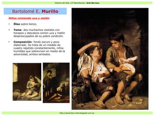 Historia del Arte: (2º Bachillerato). Arte Barroco.
Http://javier2pm-arte.blogspot.com.es
Niños comiendo uva y melón
●
Óleo sobre lienzo.
●
Tema: dos muchachos vestidos con
harapos y descalzos comen uva y melón
despreocupados de su pobre condición.
●
Composición: fondo oscuro y poco
elaborado. Se trata de un modelo de
cuadro repetido constantemente, niños
humildes que sobreviven en medio de la
adversidad, ambos sentados.
Bartolomé E. Murillo
 