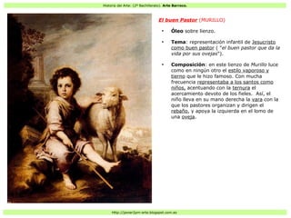 Historia del Arte: (2º Bachillerato). Arte Barroco.
Http://javier2pm-arte.blogspot.com.es
El buen Pastor (MURILLO)
●
Óleo sobre lienzo.
●
Tema: representación infantil de Jesucristo
como buen pastor ( "el buen pastor que da la
vida por sus ovejas").
●
Composición: en este lienzo de Murillo luce
como en ningún otro el estilo vaporoso y
tierno que le hizo famoso. Con mucha
frecuencia representaba a los santos como
niños, acentuando con la ternura el
acercamiento devoto de los fieles. Así, el
niño lleva en su mano derecha la vara con la
que los pastores organizan y dirigen el
rebaño, y apoya la izquierda en el lomo de
una oveja.
 