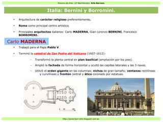 Historia del Arte: (2º Bachillerato). Arte Barroco.
Http://javier2pm-arte.blogspot.com.es
●
Arquitectura de carácter religioso preferentemente.
●
Roma como principal centro artístico.
●
Principales arquitectos italianos: Carlo MADERNA, Gian Lorenzo BERNINI, Francesco
BORROMINI.
●
Trabajó para el Papa Pablo V
●
Terminó la catedral de San Pedro del Vaticano (1607-1612):
– Transformó la planta central en plan basilical (ampliación por los pies).
– Amplió la fachada de forma horizontal y ocultó las capillas laterales y las 3 naves.
– Utilizó el orden gigante en las columnas; nichos de gran tamaño; ventanas rectilíneas
y curvilíneas y frontón central y ático coronado por estatuas.
Italia: Bernini y Borromini.
Carlo MADERNA
 