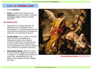 Historia del Arte: (2º Bachillerato). Arte Barroco.
Http://javier2pm-arte.blogspot.com.es
●
Pintor sevillano
●
Estilo: muestra más interés por la
expresión que por la belleza. Utilizó la
pincelada amplia, suelta, de rápida
ejecución.
Las Postrimerías:
●
Hospital de La Caridad (Sevilla). Se
denominan los "Jeroglíficos de las
Postrimerias" y en ambas obras se hace
una referencia al dilema de conseguir la
salvación o la condenación eterna.
●
In Ictu Óculi: “En un abrir y cerrar de
ojos”, avisa de la llegada de la
inesperada muerte, que obliga al
hombre a abandonar sus glorias, para
lo cual el pintor utiliza la llama de la
vida, elevándose sobre diversos objetos
que simbolizan los poderes humanos.
●
Finis Gloris Mundi: plasma la visión
de una cripta de cadáveres corroídos y
un obispo y un caballero que esperan el
juicio final, representado por una
balanza que sostiene la mano llagada
de Cristo.
El sacrificio de Isaac (VALDÉS LEAL)
Juan de Valdés Leal
 