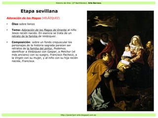 Historia del Arte: (2º Bachillerato). Arte Barroco.
Http://javier2pm-arte.blogspot.com.es
Etapa sevillana
Adoración de los Magos (VELÁZQUEZ)
●
Óleo sobre lienzo
●
Tema: Adoración de los Magos de Oriente al niño
Jesús recién nacido. En esencia se trata de un
retrato de la familia de Velázquez.
●
Composición: sobre un fondo crepuscular los
personajes de la historia sagrada parecen ser
retratos de la familia del pintor. Podemos
identificar a Velázquez con Gaspar, a Melchor (el
más anciano) con su suegro, Francisco Pacheco, a
la Virgen con su mujer, y al niño con su hija recién
nacida, Francisca.
 