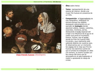 Historia del Arte: (2º Bachillerato). Arte Barroco.
Http://javier2pm-arte.blogspot.com.es
Vieja friendo huevos (VELÁZQUEZ)
●
Óleo sobre lienzo
●
Tema: representación de una
escena de interior, donde una
mujer fríe huevos en presencia de
un niño.
●
Composición: el hiperrealismo es
casi fotográfico, Velázquez se
esmera porque los objetos
destaquen sobremanera en un
ejemplo de bodegón donde
aparecen platos, vasijas, cubiertos,
cacerolas, morteros, jarras,
destacando el brillo especial del
cristal o la influencia de la luz en el
melón que porta el muchacho.
Parece, incluso, que el aceite
donde se fríen los huevos está
hirviendo y que realmente está
saltando delante de nuestros ojos.
Si observamos por un momento
las manos de la vieja que fríe los
huevos nos daremos cuenta de
que el artista ha trabajado en ellas
con esmero, lo mismo sucede con
las manos del chico que la
acompaña en el sala sujetando el
melón o apretando la vasija de
cristal.
 