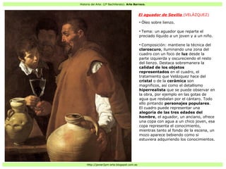 Historia del Arte: (2º Bachillerato). Arte Barroco.
Http://javier2pm-arte.blogspot.com.es
El aguador de Sevilla (VELÁZQUEZ)
●
Óleo sobre lienzo.
●
Tema: un aguador que reparte el
preciado líquido a un joven y a un niño.
●
Composición: mantiene la técnica del
claroscuro, iluminando una zona del
cuadro con un foco de luz desde la
parte izquierda y oscureciendo el resto
del lienzo. Destaca sobremanera la
calidad de los objetos
representados en el cuadro, el
tratamiento que Velázquez hace del
cristal o de la cerámica son
magnificos, así como el detallismo
hiperrealista que se puede observar en
la obra, por ejemplo en las gotas de
agua que resbalan por el cántaro. Todo
ello pintando personajes populares.
El cuadro puede representar una
alegoría de las tres edades del
hombre, el aguador, un anciano, ofrece
una copa con agua a un chico joven, esa
copa representa el conocimiento,
mientras tanto al fondo de la escena, un
mozo aparece bebiendo como si
estuviera adquiriendo los conocimientos.
 