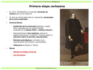 Historia del Arte: (2º Bachillerato). Arte Barroco.
Http://javier2pm-arte.blogspot.com.es
Primera etapa cortesana
●
En 1623, VELÁZQUEZ es nombrado retratista de
cámara para el rey Felipe IV.
●
Su obra se centra sobre todo en representar personajes
de la corte madrileña.
●
Características:
– Exaltación de la monarquía absoluta, imagen
bella y gradable del rey (según filosofía
neoplatónica la belleza física = belleza interior)
– Representaciones muy austeras, pobres en
objetos decorativos y mobiliario. Trata de captar la
atención sobre la persona representada
– Retratos psicológicos, centrados en la
representación del carácter y personalidad
– Influencia de Rubens y Tiziano
●
Obras:
– Retrato de Felipe IV de pie
– Los borrachos
 