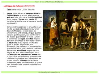 Historia del Arte: (2º Bachillerato). Arte Barroco.
Http://javier2pm-arte.blogspot.com.es
La fragua de Vulcano (VELÁZQUEZ)
●
Óleo sobre lienzo (223 x 290 cm)
●
Tema: inspirado en la Metamorfosis de
Ovidio (Apolo se acerca a la fragua de
Vulcano para informarle de la infidelidad
de su esposa, Venus, con Marte. Al
escuchar la noticia toda la fragua se queda
petrificada).
●
Composición: Apolo se ve envuelto en un
manto que deja al descubierto su torso
desnudo.Vulcano, en este caso, es
simplemente un herrero, al igual que los
cíclopes que le ayudan, que son hombres
del pueblo que conocen el oficio. Vulcano
le contempla con ojos atónitos después
de haber escuchado la mala noticia sobre
el adulterio de su esposa con Marte a
quien le estaba forjando en esos
momentos una armadura. Con la maestría
que le caracteriza, pinta además una serie
de variados artefactos propios de una
fragua. En esta pintura Velázquez inició
sus ensayos de perspectiva aérea con
la figura que hay al fondo y que contrasta
con la otra figura que está de espaldas en
primer término. El fuego de la fragua
proporciona luz y sombras mientras que el
halo de Apolo hace que entre claridad por
la izquierda.
 