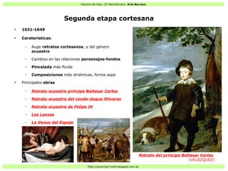 Historia del Arte: (2º Bachillerato). Arte Barroco.
Http://javier2pm-arte.blogspot.com.es
Segunda etapa cortesana
●
1631-1649
●
Caraterísticas:
– Auge retratos cortesanos, y del género
ecuestre
– Cambios en las relaciones personajes-fondos
– Pincelada más fluida
– Composiciones más dinámicas, forma aspa
●
Principales obras
– Retrato ecuestre príncipe Baltasar Carlos
– Retrato ecuestre del conde-duque Olivares
– Retrato ecuestre de Felipe IV
– Las Lanzas
– La Venus del Espejo
Retrato del príncipe Baltasar Carlos
(VELÁZQUEZ)
 