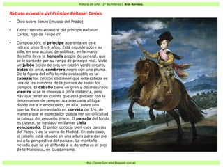 Historia del Arte: (2º Bachillerato). Arte Barroco.
Http://javier2pm-arte.blogspot.com.es
Retrato ecuestre del Príncipe Baltasar Carlos.
●
Óleo sobre lienzo (museo del Prado)
●
Tema: retrato ecuestre del príncipe Baltasar
Carlos, hijo de Felipe IV.
●
Composición: el príncipe aparenta en este
retrato unos 5 o 6 años. Está erguido sobre su
silla, en una actitud de nobleza; en la mano
derecha lleva la bengala propia de general, que
se le concede por su rango de príncipe real. Viste
un jubón tejido de oro, un calzón verde oscuro,
botas de ante, sombrero negro con una pluma.
De la figura del niño lo más destacable es la
cabeza; los críticos sostienen que esta cabeza es
una de las cumbres de la pintura de todos los
tiempos. El caballo tiene un gran y desmesurado
vientre si se le observa a poca distancia, pero
hay que tener en cuenta que está pintado con la
deformación de perspectiva adecuada al lugar
donde iba a ir emplazado, en alto, sobre una
puerta. Está presentado en corveta de 3/4, de
manera que el espectador pueda ver sin dificultad
la cabeza del pequeño jinete. El paisaje del fondo
es clásico, se ha dado en llamar cielo
velazqueño. El pintor conocía bien esos parajes
del Pardo y de la sierra de Madrid. En este caso,
el caballo está situado en una altura para dar pie
así a la perspectiva del paisaje. La montaña
nevada que se ve al fondo a la derecha es el pico
de la Maliciosa, en Guadarrama.
 