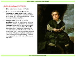 Historia del Arte: (2º Bachillerato). Arte Barroco.
Http://javier2pm-arte.blogspot.com.es
El niño de Vallecas (VELÁZQUEZ)
●
Óleo sobre lienzo (museo del Prado)
●
Tema: representación de Francisco
Lezcano con traje verde caza y al aire
libre, por lo que se piensa que acompañaría
alrey Felipe IV y al príoncipe Baltasar Carlos
en sus jornadas cinegéticas.
●
Composición: figura de un enano
sentado, en traje de caza, pierna derecha
extendida, manos jugando con las cartas y
cabeza echada hacia un lado, confirmando
con este gesto su anormalidad. Al fondo
aparece la sierra madrileña, realizada con
una factura sorprendentemente suelta, al
igual que el rostro del representado, aunque
sea tonto. Velázquez empleaba los bufones
como conejillos de indias para sus cuadros,
lo que permitía al artista mayor libertad de
ejecución.
 