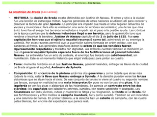 Historia del Arte: (2º Bachillerato). Arte Barroco.
Http://javier2pm-arte.blogspot.com.es
La rendición de Breda (Las Lanzas)
●
HISTORIA: la ciudad de Breda estaba defendida por Justino de Nassau. El cerco y sitio a la ciudad
fue una lección de estrategia militar. Algunos generales de otras naciones acudieron allí para conocer y
observar la táctica del gran Spinola. Lo principal era impedir que hasta el sitio llegaran refuerzos de
víveres y municiones. Para ello se realizaron una serie de acciones secundarias; una de las que más
éxito tuvo fue el anegar los terrenos inmediatos e impedir así el paso a la posible ayuda. Las crónicas
de la época cuentan que la defensa holandesa llegó a ser heroica, pero la guarnición tuvo que
rendirse y levantar la bandera. Justino de Nassau capituló el día 2 de julio de 1625. Fue una
capitulación honrosa que el ejército español reconoció como tal, admirando en su enemigo la
valentía. Por estas razones permitió que la guarnición saliera formada en orden militar, con sus
banderas al frente. Los generales españoles dieron la orden de que los vencidos fueran
rigurosamente respetados y tratados con dignidad. Las crónicas cuentan también el momento en
que el general español Spinola esperaba fuera de las fortificaciones al general holandés
Nassau. La entrevista fue un acto de cortesía, el enemigo fue tratado con caballerosidad, sin
humillación. Este es el momento histórico que eligió Velázquez para pintar su cuadro.
●
Tema: momento histórico en el que Justino Nassau, general holandés, entrega las llaves de la ciudad
de Breda al general español, Ambrosio de Spínola.
●
Composición: En el centro de la pintura están los dos generales y como detalle que atrae más
todavía la vista, está la llave que Nassau entrega a Spinola. A la derecha pueden verse las lanzas
victoriosas que se alzan hacia el cielo. De ese conjunto de lanzas le viene al cuadro su segundo nombre
Las lanzas, aunque en realidad es una mala interpretación pues no son lanzas sino picas. A la
izquierda se ven las picas y alabardas de los holandeses. Se aprecia un contraste entre los dos
ejércitos: los españoles son caballeros cetrinos, curtidos, con rostro satisfecho y sosegado. Los
holandeses son más jóvenes, rubios y muestran la fatiga y la resignación. Al fondo se ve Breda con
sus fortificaciones y entre medias la campiña inundada, tal y como sucedió. También se ven incendios
y una columna de humos. En primer término, a la derecha hay un caballo de campaña, con las cuatro
patas blancas, tan encima del espectador que parece real.
 