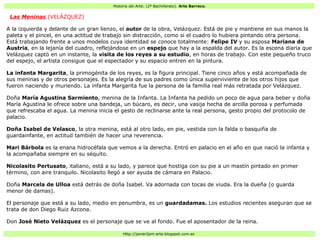 Historia del Arte: (2º Bachillerato). Arte Barroco.
Http://javier2pm-arte.blogspot.com.es
Las Meninas (VELÁZQUEZ)
A la izquierda y delante de un gran lienzo, el autor de la obra, Velázquez. Está de pie y mantiene en sus manos la
paleta y el pincel, en una actitud de trabajo sin distracción, como si el cuadro lo hubiera pintando otra persona.
Está trabajando frente a unos modelos cuya identidad se conoce totalmente: Felipe IV y su esposa Mariana de
Austria, en la lejanía del cuadro, reflejándose en un espejo que hay a la espalda del autor. Es la escena diaria que
Velázquez captó en un instante, la visita de los reyes a su estudio, en horas de trabajo. Con este pequeño truco
del espejo, el artista consigue que el espectador y su espacio entren en la pintura.
La infanta Margarita, la primogénita de los reyes, es la figura principal. Tiene cinco años y está acompañada de
sus meninas y de otros personajes. Es la alegría de sus padres como única superviviente de los otros hijos que
fueron naciendo y muriendo. La infanta Margarita fue la persona de la familia real más retratada por Velázquez.
Doña María Agustina Sarmiento, menina de la Infanta. La Infanta ha pedido un poco de agua para beber y doña
María Agustina le ofrece sobre una bandeja, un búcaro, es decir, una vasija hecha de arcilla porosa y perfumada
que refrescaba el agua. La menina inicia el gesto de reclinarse ante la real persona, gesto propio del protocolo de
palacio.
Doña Isabel de Velasco, la otra menina, está al otro lado, en pie, vestida con la falda o basquiña de
guardainfante, en actitud también de hacer una reverencia.
Mari Bárbola es la enana hidrocéfala que vemos a la derecha. Entró en palacio en el año en que nació la infanta y
la acompañaba siempre en su séquito.
Nicolasito Pertusato, italiano, está a su lado, y parece que hostiga con su pie a un mastín pintado en primer
término, con aire tranquilo. Nicolasito llegó a ser ayuda de cámara en Palacio.
Doña Marcela de Ulloa está detrás de doña Isabel. Va adornada con tocas de viuda. Era la dueña (o guarda
menor de damas).
El personaje que está a su lado, medio en penumbra, es un guardadamas. Los estudios recientes aseguran que se
trata de don Diego Ruiz Azcona.
Don José Nieto Velázquez es el personaje que se ve al fondo. Fue el aposentador de la reina.
 