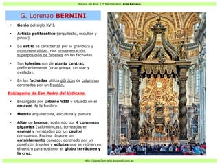 Historia del Arte: (2º Bachillerato). Arte Barroco.
Http://javier2pm-arte.blogspot.com.es
●
Genio del siglo XVII.
●
Artista polifacético (arquitecto, escultor y
pintor).
●
Su estilo se caracteriza por la grandeza y
monumentalidad, rica ornamentación,
superposición de órdenes en las fachadas.
●
Sus iglesias son de planta central,
preferentemente (cruz griega, circular y
ovalada).
●
En las fachadas utiliza pórticos de columnas
coronadas por un frontón.
Baldaquino de San Pedro del Vaticano.
●
Encargado por Urbano VIII y situado en el
crucero de la basílica.
●
Mezcla arquitectura, escultura y pintura.
●
Altar de bronce, sostenido por 4 columnas
gigantes (salomónicas), torneadas en
espiral y rematadas por un capitel
compuesto. Encima dispone un
entablamento curvado, coronado por un
dosel con ángeles y volutas que se reúnen en
el centro para sostener el globo terráqueo y
la cruz.
G. Lorenzo BERNINI
 