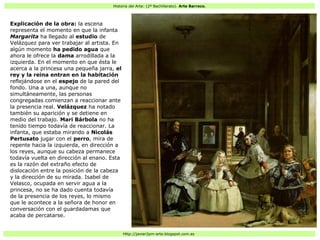 Historia del Arte: (2º Bachillerato). Arte Barroco.
Http://javier2pm-arte.blogspot.com.es
Explicación de la obra: la escena
representa el momento en que la infanta
Margarita ha llegado al estudio de
Velázquez para ver trabajar al artista. En
algún momento ha pedido agua que
ahora le ofrece la dama arrodillada a la
izquierda. En el momento en que ésta le
acerca a la princesa una pequeña jarra, el
rey y la reina entran en la habitación
reflejándose en el espejo de la pared del
fondo. Una a una, aunque no
simultáneamente, las personas
congregadas comienzan a reaccionar ante
la presencia real. Velázquez ha notado
también su aparición y se detiene en
medio del trabajo. Mari Bárbola no ha
tenido tiempo todavía de reaccionar. La
infanta, que estaba mirando a Nicolás
Pertusato jugar con el perro, mira de
repente hacia la izquierda, en dirección a
los reyes, aunque su cabeza permanece
todavía vuelta en dirección al enano. Esta
es la razón del extraño efecto de
dislocación entre la posición de la cabeza
y la dirección de su mirada. Isabel de
Velasco, ocupada en servir agua a la
princesa, no se ha dado cuenta todavía
de la presencia de los reyes, lo mismo
que le acontece a la señora de honor en
conversación con el guardadamas que
acaba de percatarse.
 