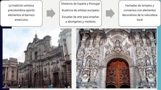 La tradición artística
precolombina aportó
elementos al barroco
americano
Distancia de España y Portugal
Ausencia de artistas europeos
Escuelas de arte para enseñar
a aborígenes y mestizos
Fachadas de templos y
conventos con elementos
decorativos de la naturaleza
local
 