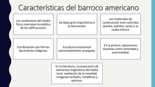 Las condiciones del medio
físico marcaban la estética
de las edificaciones.
Se daba gran importancia a
la decoración.
Los materiales de
construcción eran coloridos
(piedra, ladrillos, yeso) y se
usaba tintura.
Combinación con formas
decorativas indígenas.
Escultura ornamental
extremadamente recargada.
En la pintura, oposiciones
dualistas como serenidad y
anormalidad.
En la literatura, incorporación de
elementos lingüísticos del habla
local, exaltación de la novedad,
imágenes verbales, metáforas y
adornos.
 