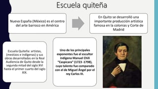 Nueva España (México) es el centro
del arte barroco en América
En Quito se desarrolló una
importante producción artística
famosa en la colonias y Corte de
Madrid
Escuela Quiteña: artistas,
(mestizos e indígenas) y sus
obras desarrolladas en la Real
Audiencia de Quito desde la
segunda mitad del siglo XVI
hasta el primer cuarto del siglo
XIX.
Uno de los principales
exponentes fue el escultor
indígena Manuel Chili
“Caspicara” (1723 -1798),
cuyo talento fue comparado
con el de Miguel Ángel por el
rey Carlos III.
 