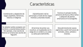 Combinación y adaptación de
rasgos españoles, flamencos,
italianos e indígenas
«Quiteñización» de los
personajes a través de los rasgos
mestizos y atuendos locales.
Escenas en paisajes locales,
presencia de fauna y flora nativa
y adopción de plantas
americanas en la iconografía.
Se adoptan santos europeos con
nombres y características locales.
Por ejemplo, a San Jacinto de
Polonia se lo llama San Jacinto de
Yaguachi.
Al terminar de pintar una
escultura, se la golpeaba con la
vejiga de un cordero y se usaba
su saliva para darle brillo..
Descubrimiento de nuevos
pigmentos a partir de huesos de
animales, ataco, achiote e
insectos.
 