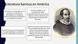 Literatura barroca en América
Así como en la arquitectura, la
escultura y la pintura, la
extravagancia y recargo de
adornos del barroco influyeron
en la literatura colonial.
Con fines estéticos, los
escritores barrocos
hispanoamericanos recurrieron
a figuras, temas y técnicas que
complicaban la comprensión
del texto.
El estilo barroco se caracterizó por
el uso de hipérbatos y metáforas
para dar intensidad a la escritura.
Autores como Sor Juana Inés de la
Cruz y Juan Ruiz de Alarcón, entre
otros, fueron exponentes del
barroco colonial, en temática
religiosa y la incorporación de
elementos locales en la poesía y la
dramaturgia.
 