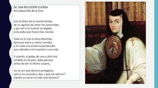 DE UNA REFLEXIÓN CUERDA
Sor Juana Inés de la Cruz
Con el dolor de la mortal herida,
de un agravio de amor me lamentaba,
y por ver si la muerte se llegaba
procuraba que fuese más crecida.
Toda en el mal el alma divertida,
pena por pena su dolor sumaba,
y en cada circunstancia ponderaba
que sobraban mil muertes a una vida.
Y cuando, al golpe de uno y otro tiro
rendido el corazón, daba penoso
señas de dar el último suspiro,
no sé con qué destino prodigioso
volví a mi acuerdo y dije: ¿qué me admiro?
¿Quién en amor ha sido más dichoso?
 