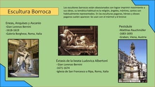 Escultura Borroca
Eneas, Anquises y Ascanio
-Gian Lorenzo Bernini
-1618-1619
-Galería Borghese, Roma, Italia
Pestsäule
-Matthias Rauchmüller
-1683-1693
-Graben, Viena, Austria
Éxtasis de la beata Ludovica Albertoni
- Gian Lorenzo Bernini
-1671-1674
-Iglesia de San Francesco a Ripa, Roma, Italia
Los escultores barrocos están obsesionados con lograr imprimir movimiento a
sus obras, su temática habitual es la religión, ángeles, mártires, santos son
habitualmente representados. En las esculturas paganas, héroes y dioses
paganos suelen aparecer. Se usan con el mármol y el bronce
 