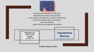 REPÚBLICA BOLIVARIANA DE VENEZUELA
MINISTERIO DEL PODER POPULAR PARA
LA EDUCACIÓN UNIVERSITARIA, CIENCIA YTECNOLOGÍA
INSTITUTO UNIVERSITARIO POLITÉCNICO
“SANTIAGO MARIÑO”
SEDE 4 DE MAYO, EXTENSIÓN PORLAMAR
Realizado por:
Steffi Wueffer
Cédula:
24.666.739
Arquitectura
Barroca
Porlamar, Mayo del 2021
 