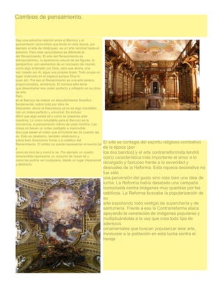 Cambios de pensamiento.

Hay una estrecha relación entre el Barroco y el
pensamiento racionalista que brota en esta época, por
ejemplo el arte de Velázquez, es un arte racional hasta el
extremo. Pero este racionalismo es diferente al
del Renacimiento. El arte del Renacimiento es
antropocéntrico, la apariencia natural de las figuras, la
perspectiva, son elementos de un concepto del mundo
como algo ordenado por Dios, pero que ahora, una
vez creado por él, sigue sus propias leyes. Todo ocupa un
lugar ordenado en el espacio porque Dios lo
puso ahí. Por eso el Renacimiento es una arte sereno,
proporcionados, armónicos. El hombre sólo tenía
que desentrañar ese orden perfecto y reflejarlo en su obra
de arte.
Pero
en el Barroco se realiza un descubrimiento filosófico
fundamental, sobre todo por obra de
Descartes: ahora la Naturaleza ya no es algo indudable,
con un orden perfecto y universal. Es incluso
difícil que algo exista tal y como se presenta ante
nosotros. Lo único indudable para el Barroco es la
conciencia, el pensamiento íntimo de cada hombre. Las
cosas no tienen un orden prefijado e inamovible
sino que tienen el orden que el hombre les da cuando las
ve. Esto es idealismo, también relativismo y
sobre todo dinamismo frente a lo estético del                El arte se contagia del espíritu religioso-combativo
Renacimiento. El artista no puede representar el mundo tal
y                                                            de la época (por
como es sino tal y como lo ve. Por ejemplo un cuadro         los dos bandos) y el arte contrarreformista tendrá
renacentista representa un conjunto de cosas tal y           como característica más importante el amor a lo
como las podría ver cualquiera, desde un lugar impersonal
y abstracto                                                  recargado y fastuoso frente a la severidad y
                                                             desnudez de la Reforma. Esta riqueza decorativa no
                                                             fue sólo
                                                             una perversión del gusto sino más bien una idea de
                                                             lucha. La Reforma había desatado una campaña
                                                             iconoclasta contra imágenes muy queridas por los
                                                             católicos. La Reforma buscaba la popularización de
                                                             su
                                                             arte expoliando todo vestigio de superchería y de
                                                             santurrería. Frente a eso la Contrarreforma ataca
                                                             apoyando la veneración de imágenes populares y
                                                             multiplicándolas a la vez que crea todo tipo de
                                                             aderezos
                                                             ornamentales que buscan popularizar este arte,
                                                             involucrar a la población en esta lucha contra el
                                                             hereje
 