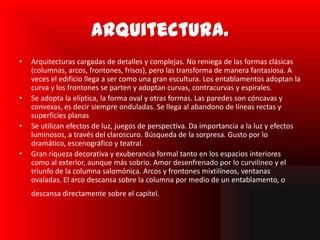 Arquitectura.
•   Arquitecturas cargadas de detalles y complejas. No reniega de las formas clásicas
    (columnas, arcos, frontones, frisos), pero las transforma de manera fantasiosa. A
    veces el edificio llega a ser como una gran escultura. Los entablamentos adoptan la
    curva y los frontones se parten y adoptan curvas, contracurvas y espirales.
•   Se adopta la elíptica, la forma oval y otras formas. Las paredes son cóncavas y
    convexas, es decir siempre onduladas. Se llega al abandono de líneas rectas y
    superficies planas.
•   Se utilizan efectos de luz, juegos de perspectiva. Da importancia a la luz y efectos
    luminosos, a través del claroscuro. Búsqueda de la sorpresa. Gusto por lo
    dramático, escenográfico y teatral.
•   Gran riqueza decorativa y exuberancia formal tanto en los espacios interiores
    como al exterior, aunque más sobrio. Amor desenfrenado por lo curvilíneo y el
    triunfo de la columna salomónica. Arcos y frontones mixtilíneos, ventanas
    ovaladas. El arco descansa sobre la columna por medio de un entablamento, o
    descansa directamente sobre el capitel.
 