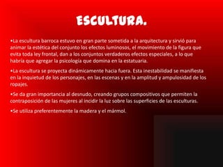 Escultura.
•La escultura barroca estuvo en gran parte sometida a la arquitectura y sirvió para
animar la estética del conjunto los efectos luminosos, el movimiento de la figura que
evita toda ley frontal, dan a los conjuntos verdaderos efectos especiales, a lo que
habría que agregar la psicología que domina en la estatuaria.
•La escultura se proyecta dinámicamente hacia fuera. Esta inestabilidad se manifiesta
en la inquietud de los personajes, en las escenas y en la amplitud y ampulosidad de los
ropajes.
•Se da gran importancia al desnudo, creando grupos compositivos que permiten la
contraposición de las mujeres al incidir la luz sobre las superficies de las esculturas.
•Se utiliza preferentemente la madera y el mármol.
 