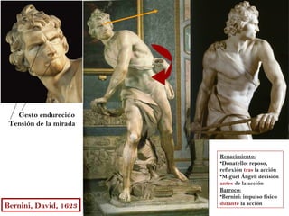 Gesto endurecido
 Tensión de la mirada



                        Renacimiento:
                        •Donatello: reposo,
                        reflexión tras la acción
                        •Miguel Ángel: decisión
                        antes de la acción
                        Barroco:
                        •Bernini: impulso físico
                        durante la acción
Bernini, David, 1623
 