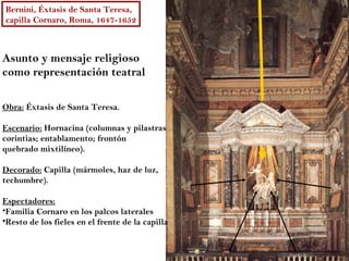 Bernini, Éxtasis de Santa Teresa,
capilla Cornaro, Roma, 1647-1652



Asunto y mensaje religioso
como representación teatral

Obra: Éxtasis de Santa Teresa.

Escenario: Hornacina (columnas y pilastras
corintias; entablamento; frontón
quebrado mixtilíneo).

Decorado: Capilla (mármoles, haz de luz,
techumbre).

Espectadores:
•Familia Cornaro en los palcos laterales
•Resto de los fieles en el frente de la capilla
 